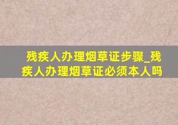 残疾人办理烟草证步骤_残疾人办理烟草证必须本人吗