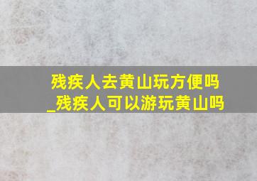 残疾人去黄山玩方便吗_残疾人可以游玩黄山吗