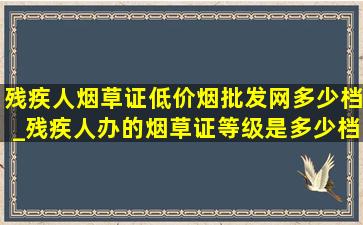 残疾人烟草证(低价烟批发网)多少档_残疾人办的烟草证等级是多少档位