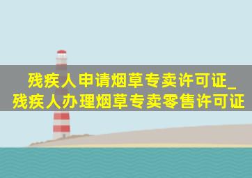 残疾人申请烟草专卖许可证_残疾人办理烟草专卖零售许可证