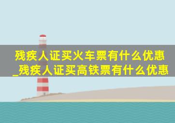 残疾人证买火车票有什么优惠_残疾人证买高铁票有什么优惠