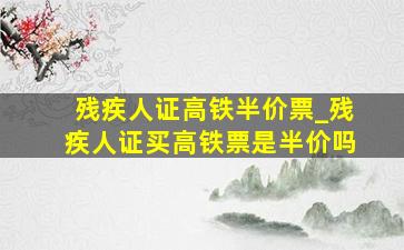 残疾人证高铁半价票_残疾人证买高铁票是半价吗