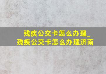 残疾公交卡怎么办理_残疾公交卡怎么办理济南