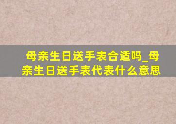 母亲生日送手表合适吗_母亲生日送手表代表什么意思