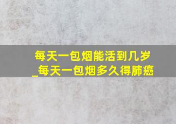 每天一包烟能活到几岁_每天一包烟多久得肺癌