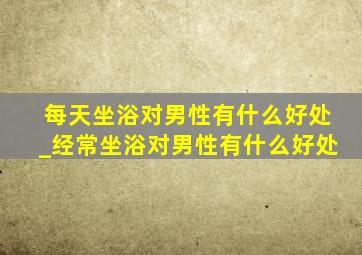 每天坐浴对男性有什么好处_经常坐浴对男性有什么好处