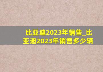 比亚迪2023年销售_比亚迪2023年销售多少辆