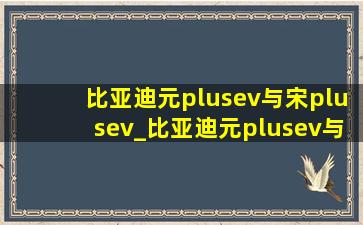 比亚迪元plusev与宋plusev_比亚迪元plusev与宋plusev哪个好