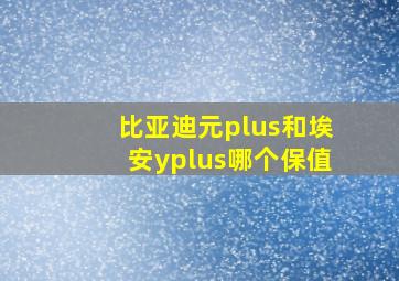 比亚迪元plus和埃安yplus哪个保值