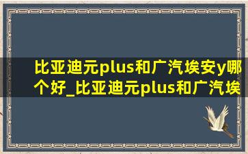 比亚迪元plus和广汽埃安y哪个好_比亚迪元plus和广汽埃安yplus