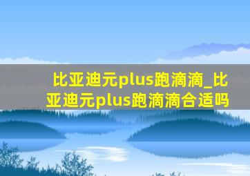 比亚迪元plus跑滴滴_比亚迪元plus跑滴滴合适吗