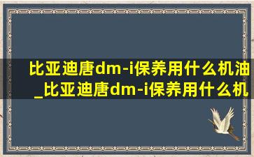 比亚迪唐dm-i保养用什么机油_比亚迪唐dm-i保养用什么机油好