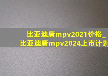 比亚迪唐mpv2021价格_比亚迪唐mpv2024上市计划