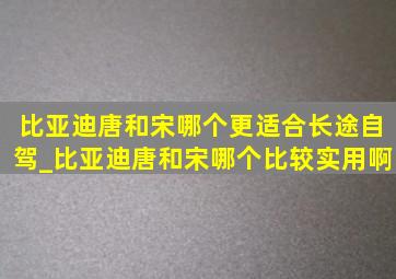 比亚迪唐和宋哪个更适合长途自驾_比亚迪唐和宋哪个比较实用啊