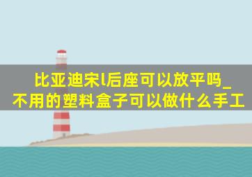 比亚迪宋l后座可以放平吗_不用的塑料盒子可以做什么手工