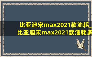 比亚迪宋max2021款油耗_比亚迪宋max2021款油耗多少