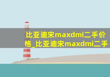 比亚迪宋maxdmi二手价格_比亚迪宋maxdmi二手