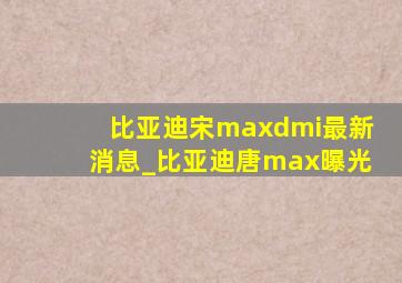 比亚迪宋maxdmi最新消息_比亚迪唐max曝光