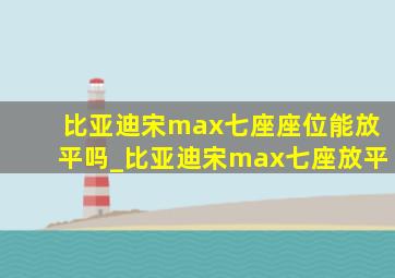 比亚迪宋max七座座位能放平吗_比亚迪宋max七座放平