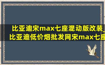 比亚迪宋max七座混动版改装_比亚迪(低价烟批发网)宋max七座改装