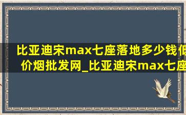 比亚迪宋max七座落地多少钱(低价烟批发网)_比亚迪宋max七座落地多少钱电动