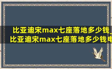 比亚迪宋max七座落地多少钱_比亚迪宋max七座落地多少钱电动