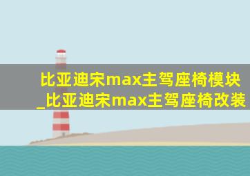 比亚迪宋max主驾座椅模块_比亚迪宋max主驾座椅改装