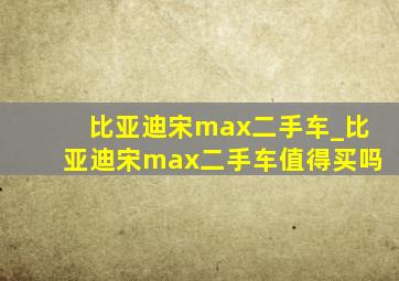 比亚迪宋max二手车_比亚迪宋max二手车值得买吗