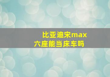 比亚迪宋max六座能当床车吗