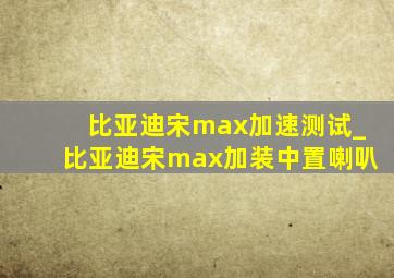 比亚迪宋max加速测试_比亚迪宋max加装中置喇叭