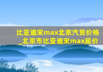 比亚迪宋max北京汽贸价格_北京市比亚迪宋max底价