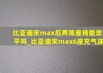 比亚迪宋max后两排座椅能放平吗_比亚迪宋max6座充气床