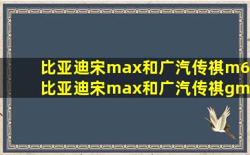 比亚迪宋max和广汽传祺m6_比亚迪宋max和广汽传祺gm6