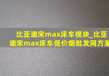 比亚迪宋max床车模块_比亚迪宋max床车(低价烟批发网)方案