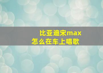 比亚迪宋max怎么在车上唱歌