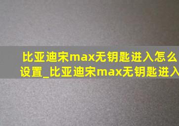 比亚迪宋max无钥匙进入怎么设置_比亚迪宋max无钥匙进入