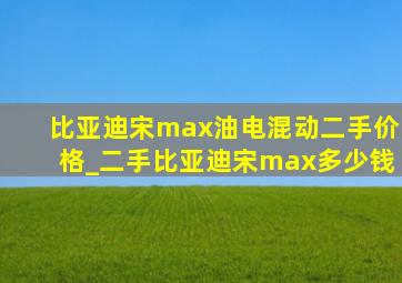 比亚迪宋max油电混动二手价格_二手比亚迪宋max多少钱