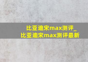 比亚迪宋max测评_比亚迪宋max测评最新