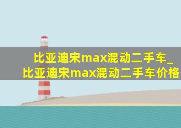 比亚迪宋max混动二手车_比亚迪宋max混动二手车价格