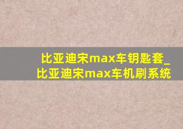 比亚迪宋max车钥匙套_比亚迪宋max车机刷系统