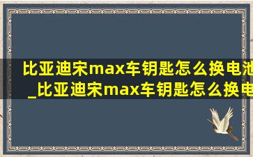 比亚迪宋max车钥匙怎么换电池_比亚迪宋max车钥匙怎么换电池视频