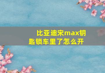 比亚迪宋max钥匙锁车里了怎么开