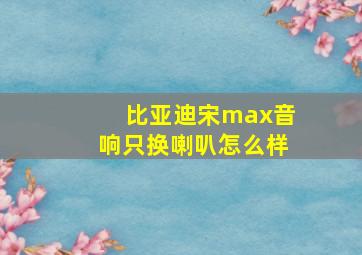 比亚迪宋max音响只换喇叭怎么样