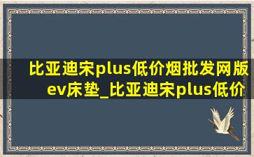 比亚迪宋plus(低价烟批发网)版ev床垫_比亚迪宋plus(低价烟批发网)版ev落地多少钱