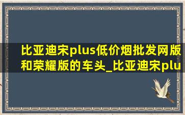 比亚迪宋plus(低价烟批发网)版和荣耀版的车头_比亚迪宋plus(低价烟批发网)版和荣耀版有啥区别