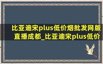 比亚迪宋plus(低价烟批发网)版直播成都_比亚迪宋plus(低价烟批发网)版直播时间