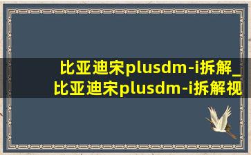 比亚迪宋plusdm-i拆解_比亚迪宋plusdm-i拆解视频