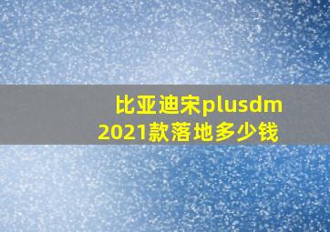 比亚迪宋plusdm2021款落地多少钱