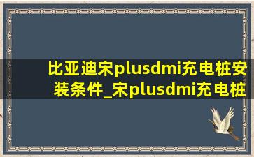 比亚迪宋plusdmi充电桩安装条件_宋plusdmi充电桩免费安装政策