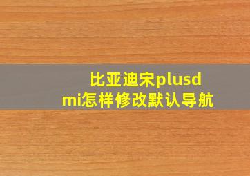 比亚迪宋plusdmi怎样修改默认导航